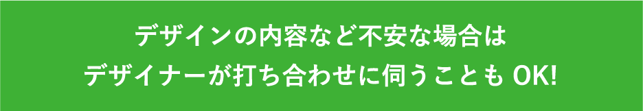 デザインの内容など不安な場合はデザイナーが打ち合わせに伺うこともOK!