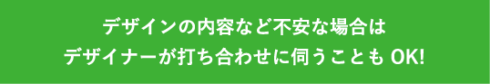 デザインの内容など不安な場合はデザイナーが打ち合わせに伺うこともOK!